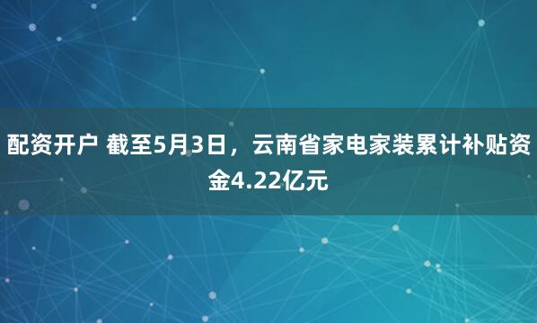 配资开户 截至5月3日，云南省家电家装累计补贴资金4.22亿元