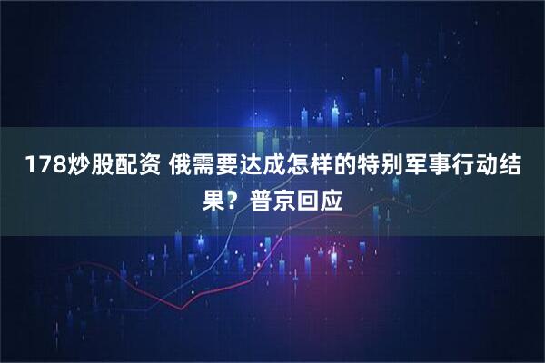 178炒股配资 俄需要达成怎样的特别军事行动结果？普京回应