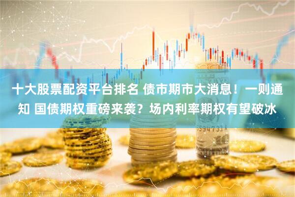 十大股票配资平台排名 债市期市大消息！一则通知 国债期权重磅来袭？场内利率期权有望破冰