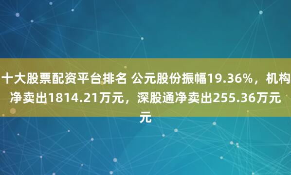 十大股票配资平台排名 公元股份振幅19.36%，机构净卖出1814.21万元，深股通净卖出255.36万元